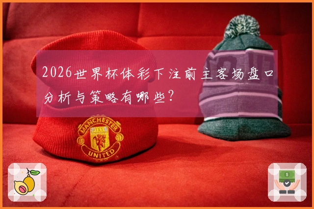 2026世界杯体彩下注前主客场盘口分析与策略有哪些？